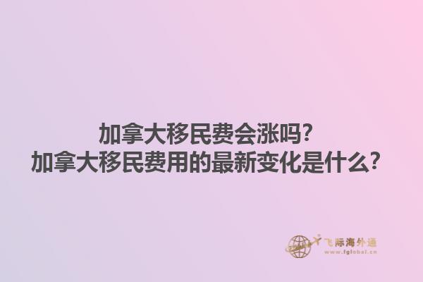 加拿大移民費會漲嗎？加拿大移民費用的最新變化是什么？1.jpg