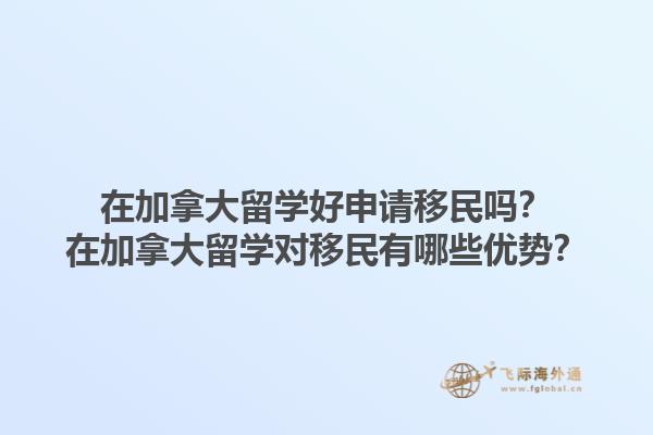 在加拿大留學好申請移民嗎？在加拿大留學對移民有哪些優(yōu)勢？1.jpg