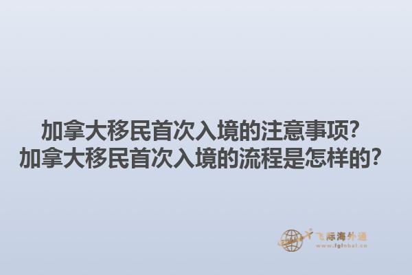 加拿大移民首次入境的注意事項？加拿大移民首次入境的流程是怎樣的？1.jpg