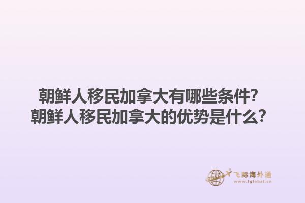 朝鮮人移民加拿大有哪些條件？朝鮮人移民加拿大的優(yōu)勢(shì)是什么？1.jpg