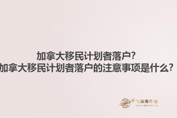 加拿大移民計(jì)劃者落戶(hù)？加拿大移民計(jì)劃者落戶(hù)的注意事項(xiàng)是什么？1.jpg