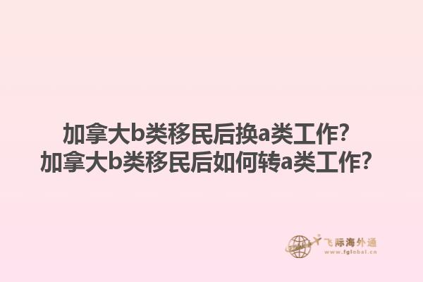 加拿大b類移民后換a類工作？加拿大b類移民后如何轉(zhuǎn)a類工作？