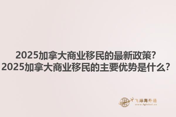 2025加拿大商業(yè)移民的最新政策？2025加拿大商業(yè)移民的主要優(yōu)勢是什么？
