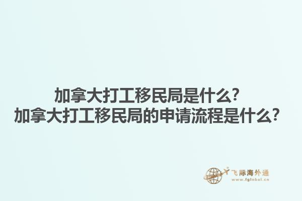 加拿大打工移民局是什么？加拿大打工移民局的申請流程是什么？1.jpg