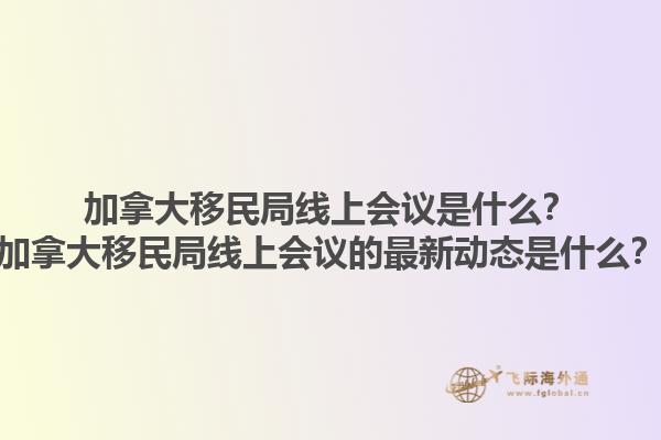 加拿大移民局線上會(huì)議是什么？加拿大移民局線上會(huì)議的最新動(dòng)態(tài)是什么？1.jpg