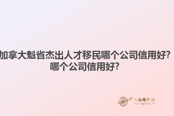 加拿大魁省杰出人才移民哪個(gè)公司信用好？哪個(gè)公司信用好？1.jpg