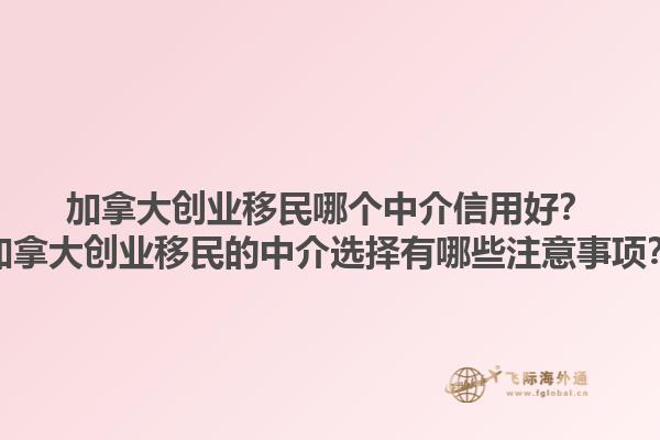 加拿大創(chuàng)業(yè)移民哪個中介信用好？加拿大創(chuàng)業(yè)移民的中介選擇有哪些注意事項？1.jpg