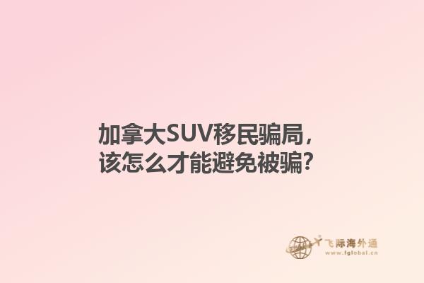 加拿大SUV移民騙局，該怎么才能避免被騙？1.jpg