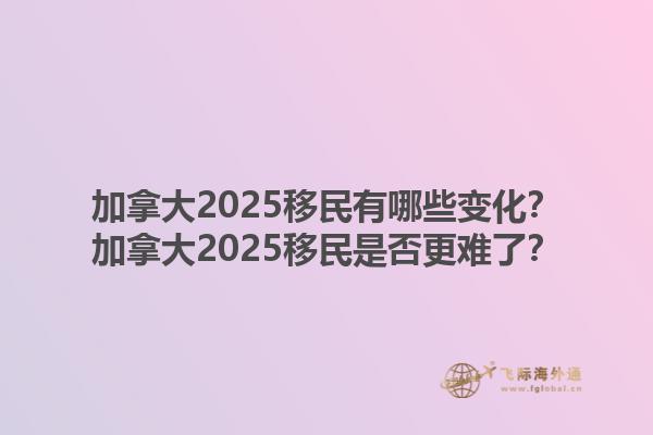 加拿大2025移民有哪些變化？加拿大2025移民是否更難了？1.jpg