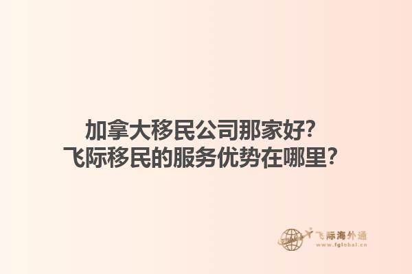 加拿大移民公司那家好？飛際移民的服務(wù)優(yōu)勢(shì)在哪里？1.jpg