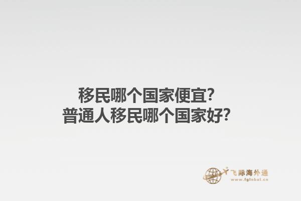 移民哪個國家便宜？普通人移民哪個國家好？1.jpg