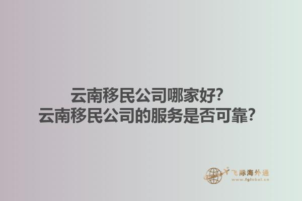 云南移民公司哪家好？云南移民公司的服務(wù)是否可靠？1.jpg