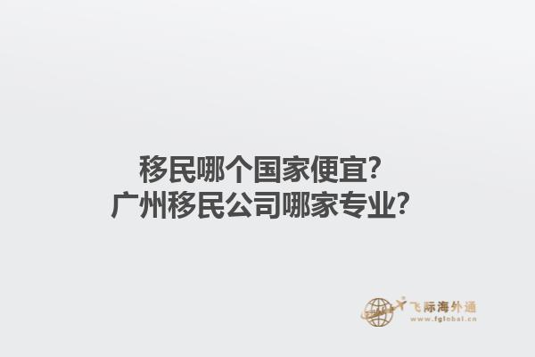 移民哪個(gè)國家便宜？廣州移民公司哪家專業(yè)？1.jpg