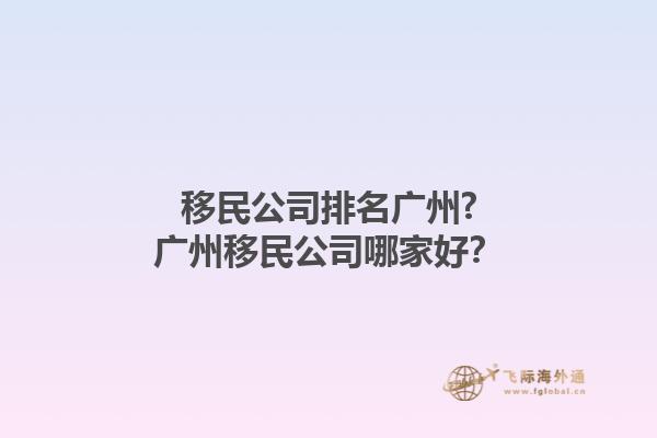 移民公司排名廣州?廣州移民公司哪家好？1.jpg