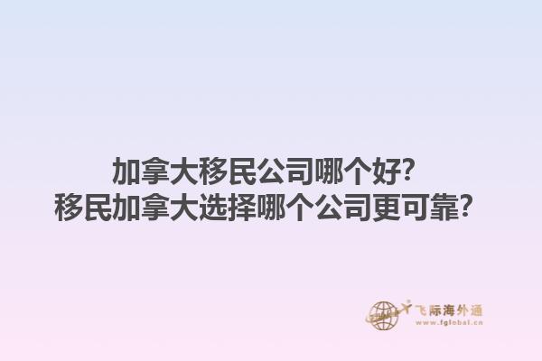 加拿大移民公司哪個(gè)好？移民加拿大選擇哪個(gè)公司更可靠？1.jpg