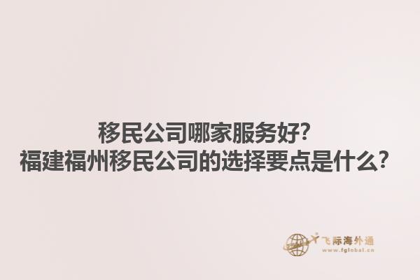 移民公司哪家服務(wù)好？福建福州移民公司的選擇要點是什么？1.jpg