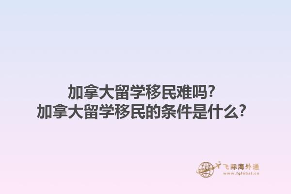 加拿大留學移民難嗎？加拿大留學移民的條件是什么？1.jpg