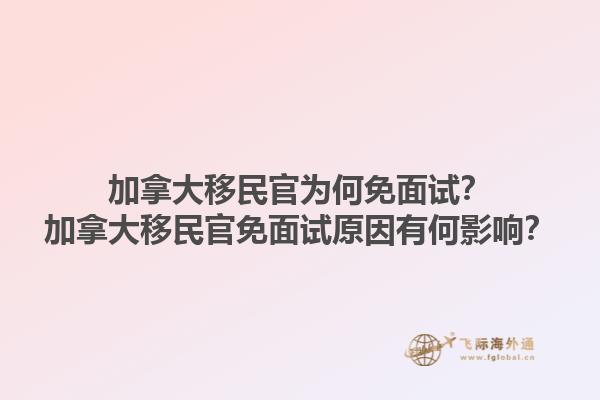 加拿大移民官為何免面試？加拿大移民官免面試原因有何影響？1.jpg
