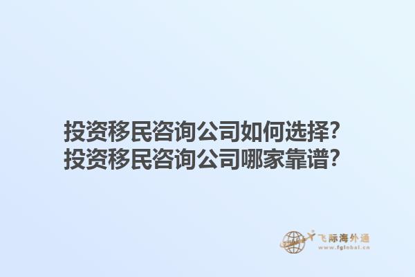 投資移民咨詢公司如何選擇？投資移民咨詢公司哪家靠譜？1.jpg