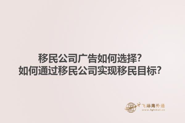 移民公司廣告如何選擇？如何通過移民公司實現(xiàn)移民目標？1.jpg