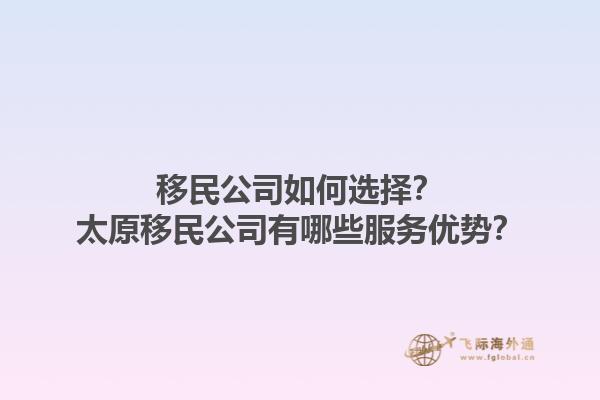 移民公司如何選擇？太原移民公司有哪些服務(wù)優(yōu)勢？1.jpg