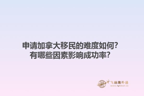 申請加拿大移民的難度如何？有哪些因素影響成功率？1.jpg
