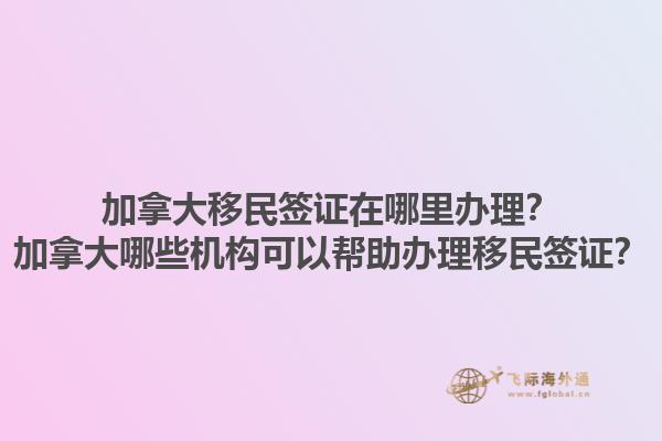 加拿大移民簽證在哪里辦理？加拿大哪些機構可以幫助辦理移民簽證？1.jpg