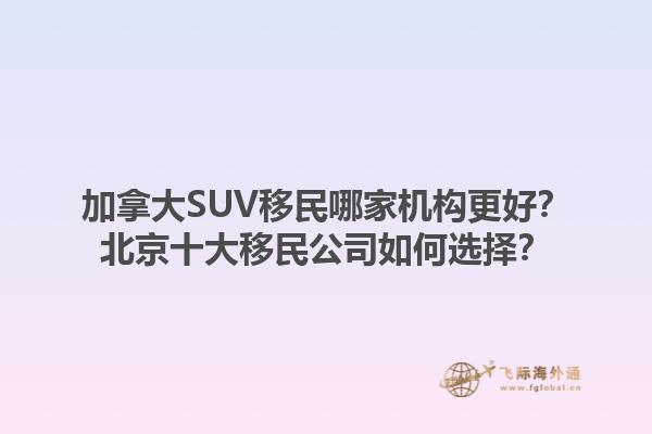 加拿大SUV移民哪家機(jī)構(gòu)更好？北京十大移民公司如何選擇？1.jpg