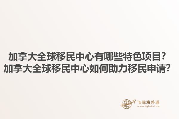 加拿大全球移民中心有哪些特色項目？加拿大全球移民中心如何助力移民申請？1.jpg