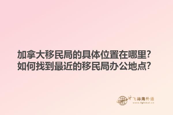 加拿大移民局的具體位置在哪里？如何找到最近的移民局辦公地點(diǎn)？1.jpg
