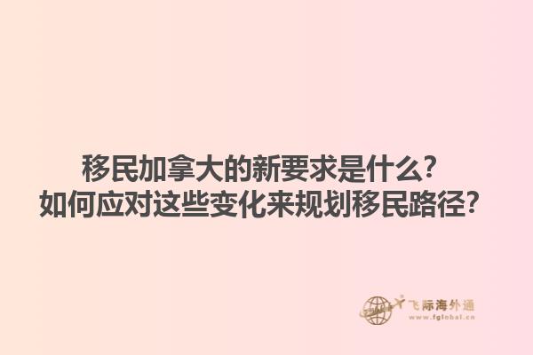 移民加拿大的新要求是什么？如何應對這些變化來規(guī)劃移民路徑？1.jpg