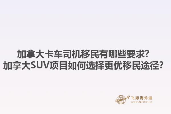 加拿大卡車司機(jī)移民有哪些要求？加拿大SUV項(xiàng)目如何選擇更優(yōu)移民途徑？1.jpg