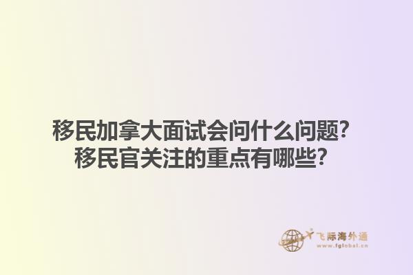 移民加拿大面試會問什么問題？移民官關(guān)注的重點有哪些？1.jpg