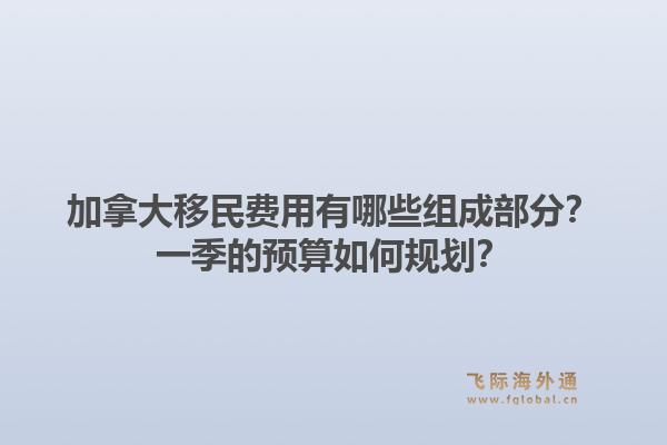 加拿大移民費(fèi)用有哪些組成部分？一季的預(yù)算如何規(guī)劃？1.jpg