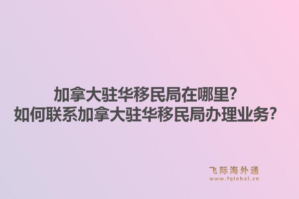 加拿大駐華移民局在哪里？如何聯(lián)系加拿大駐華移民局辦理業(yè)務(wù)？1.jpg