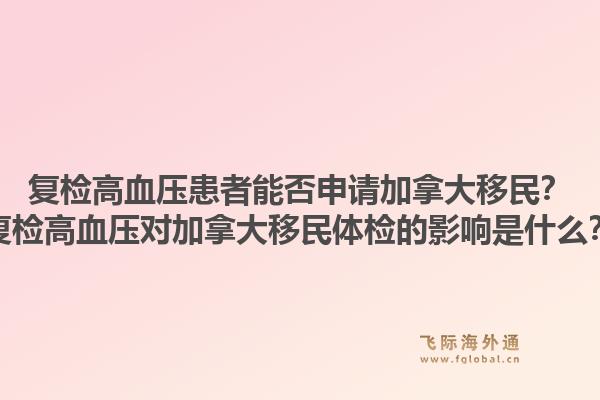 復檢高血壓患者能否申請加拿大移民？復檢高血壓對加拿大移民體檢的影響是什么？1.jpg