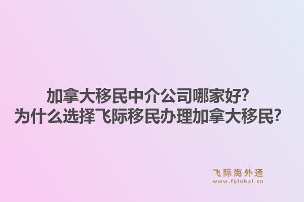 加拿大移民中介公司哪家好？為什么選擇飛際移民辦理加拿大移民？1.jpg