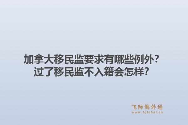 加拿大移民監(jiān)要求有哪些例外？過(guò)了移民監(jiān)不入籍會(huì)怎樣？1.jpg