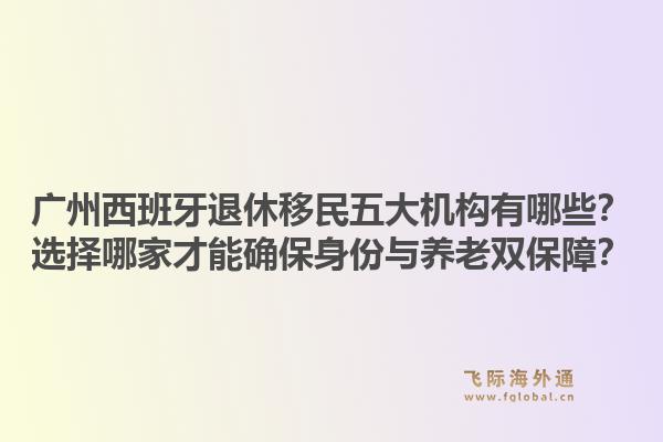 廣州西班牙退休移民五大機構(gòu)有哪些？選擇哪家才能確保身份與養(yǎng)老雙保障？